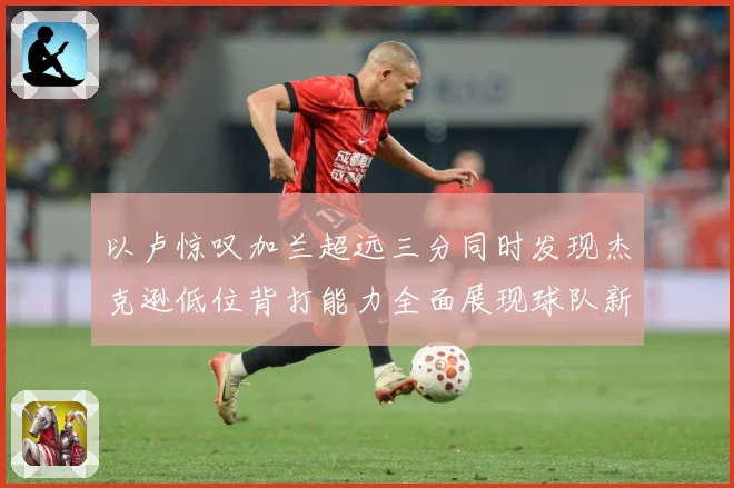 以卢惊叹加兰超远三分同时发现杰克逊低位背打能力全面展现球队新专题观察：最新赛事动态与深度分析