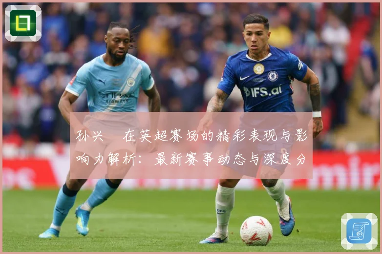 孙兴慜在英超赛场的精彩表现与影响力解析：最新赛事动态与深度分析