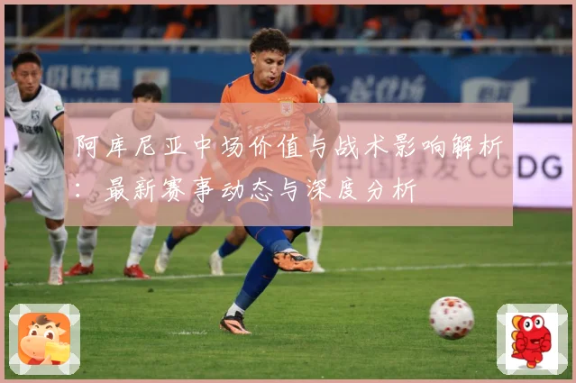 阿库尼亚中场价值与战术影响解析：最新赛事动态与深度分析