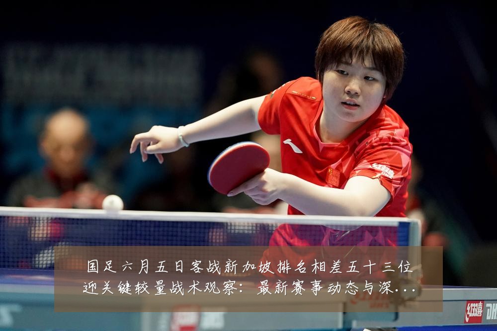 国足六月五日客战新加坡排名相差五十三位迎关键较量战术观察:最新赛事动态与深度分析