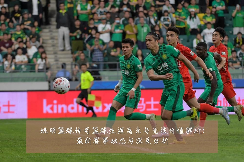姚明篮球传奇篮球生涯高光与竞技价值解析：最新赛事动态与深度分析